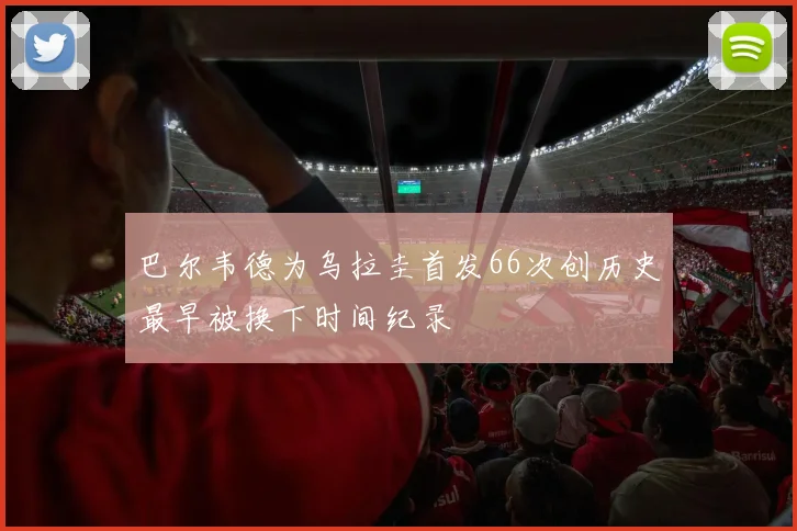巴尔韦德为乌拉圭首发66次创历史最早被换下时间纪录