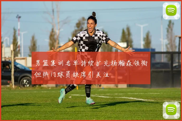 男篮集训名单持续扩充杨瀚森领衔但热门球员缺席引关注