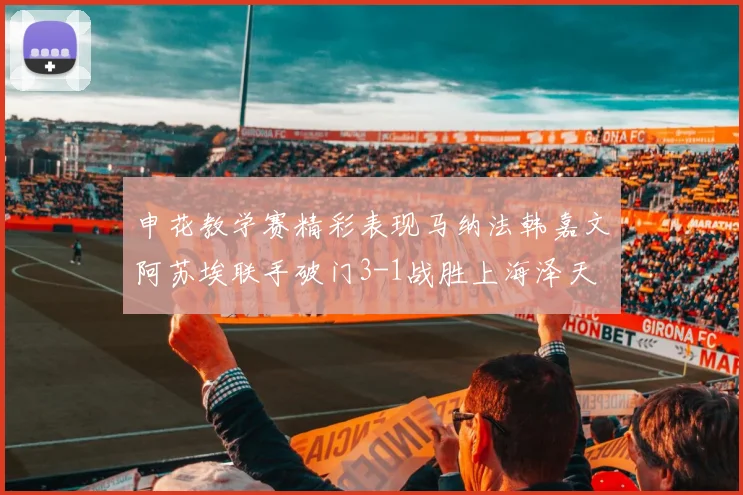 申花教学赛精彩表现马纳法韩嘉文阿苏埃联手破门3-1战胜上海泽天