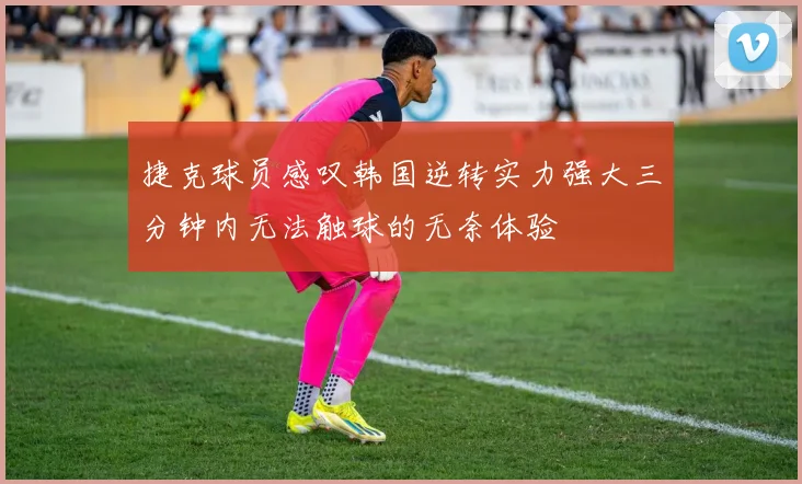 捷克球员感叹韩国逆转实力强大三分钟内无法触球的无奈体验
