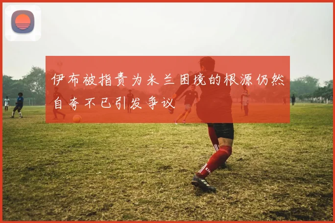 伊布被指责为米兰困境的根源仍然自夸不已引发争议