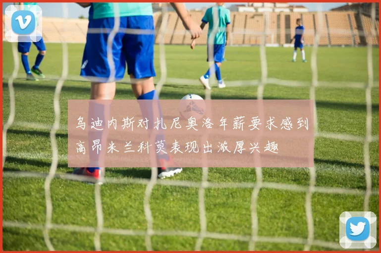 乌迪内斯对扎尼奥洛年薪要求感到高昂米兰科莫表现出浓厚兴趣
