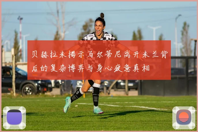 贝赫拉米揭示马尔蒂尼离开米兰背后的复杂博弈与身心疲惫真相