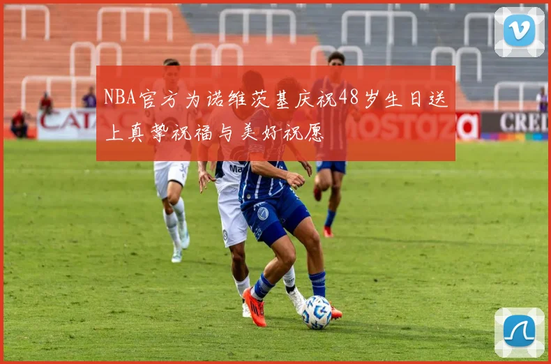 NBA官方为诺维茨基庆祝48岁生日送上真挚祝福与美好祝愿