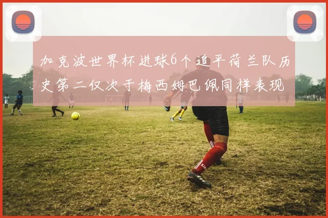 加克波世界杯进球6个追平荷兰队历史第二仅次于梅西姆巴佩同样表现出色