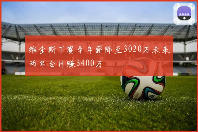 维金斯下赛季年薪降至3020万未来两年合计赚3400万