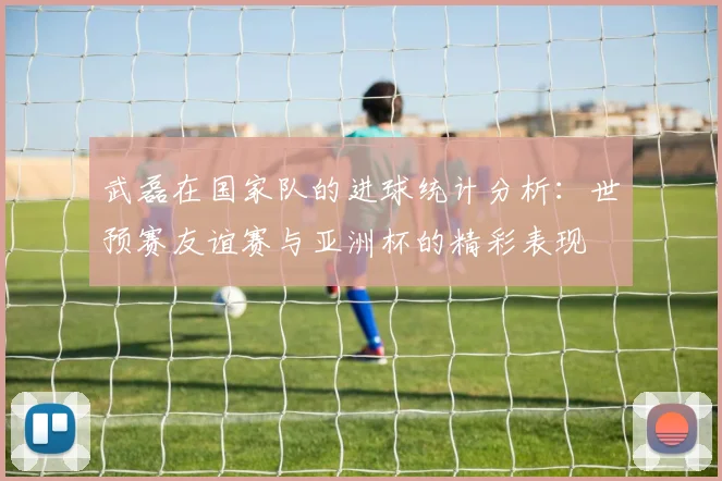 武磊在国家队的进球统计分析：世预赛友谊赛与亚洲杯的精彩表现
