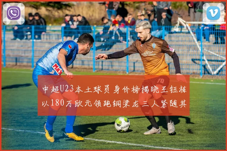 中超U23本土球员身价榜揭晓王钰栋以180万欧元领跑铜梁龙三人紧随其后