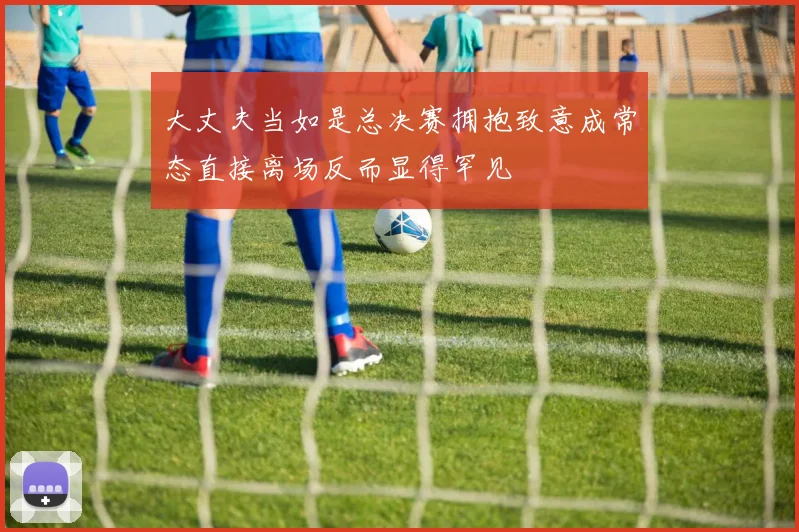 大丈夫当如是总决赛拥抱致意成常态直接离场反而显得罕见