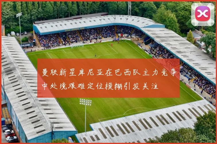 曼联新星库尼亚在巴西队主力竞争中处境艰难定位模糊引发关注