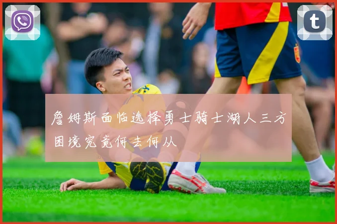 詹姆斯面临选择勇士骑士湖人三方困境究竟何去何从