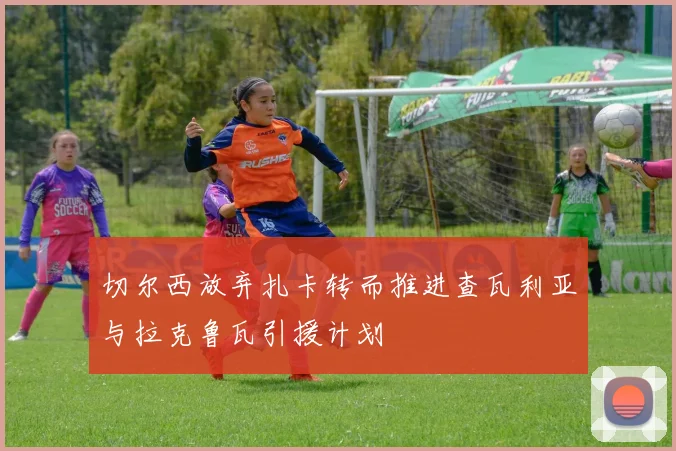切尔西放弃扎卡转而推进查瓦利亚与拉克鲁瓦引援计划