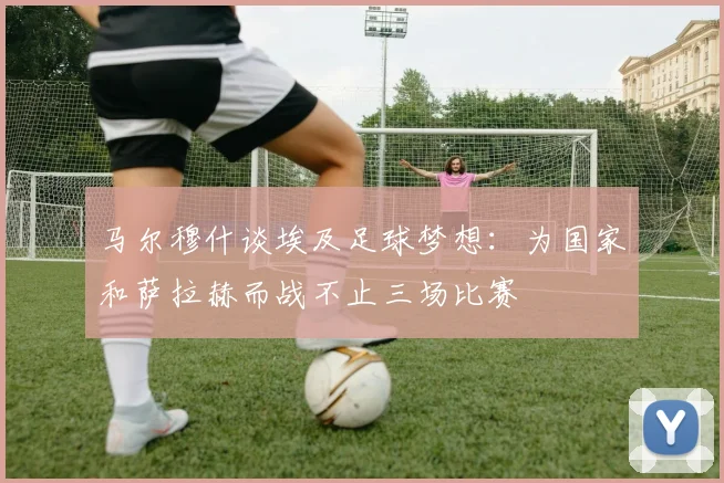 马尔穆什谈埃及足球梦想：为国家和萨拉赫而战不止三场比赛